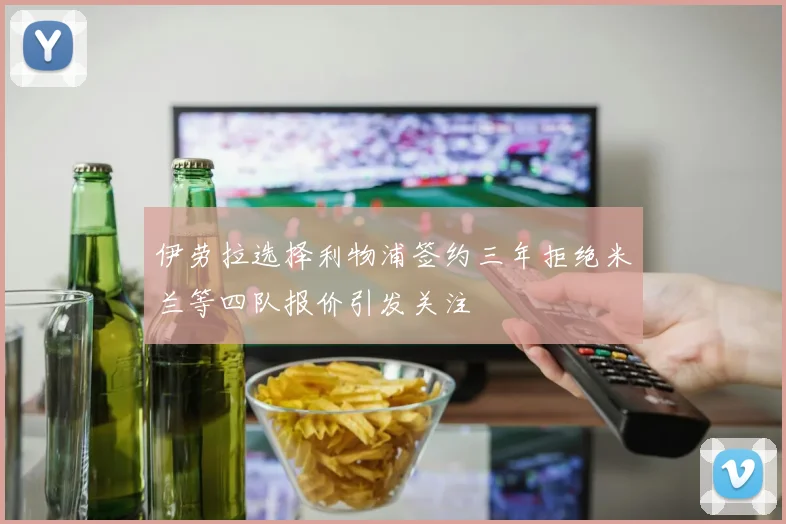 伊劳拉选择利物浦签约三年拒绝米兰等四队报价引发关注