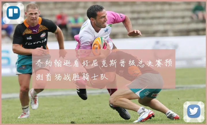 乔约翰逊看好尼克斯晋级总决赛预测首场战胜骑士队