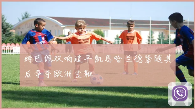 姆巴佩双响追平凯恩哈兰德紧随其后争夺欧洲金靴