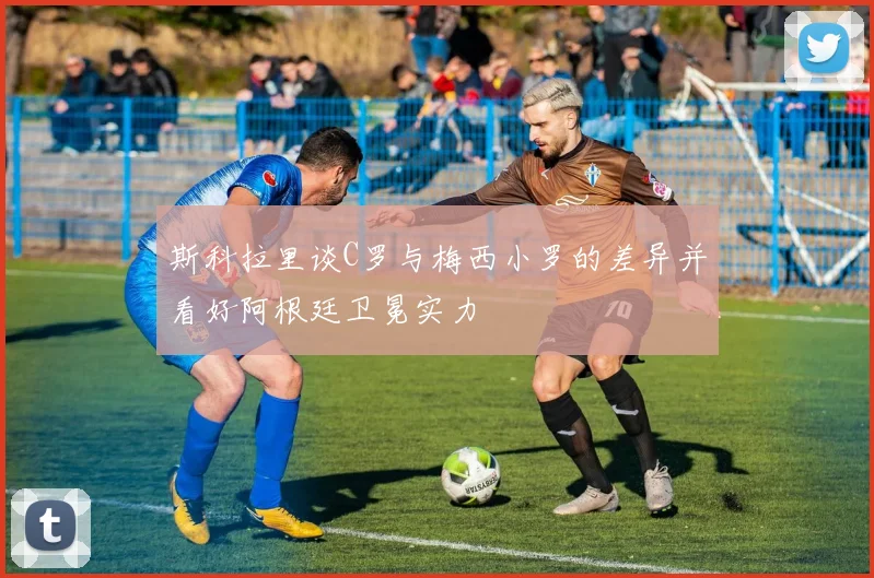 斯科拉里谈C罗与梅西小罗的差异并看好阿根廷卫冕实力