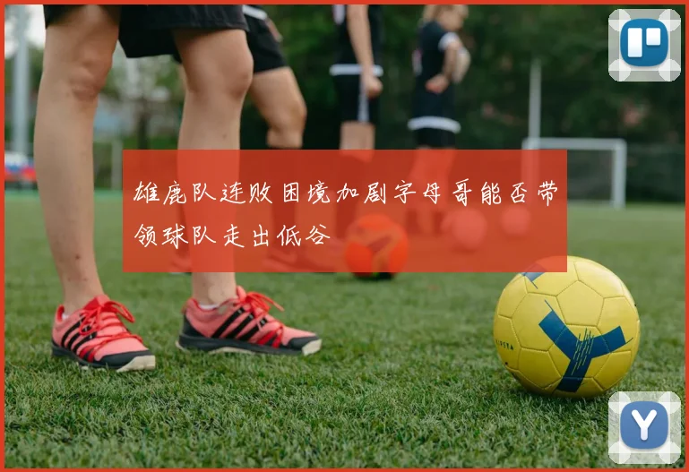 雄鹿队连败困境加剧字母哥能否带领球队走出低谷