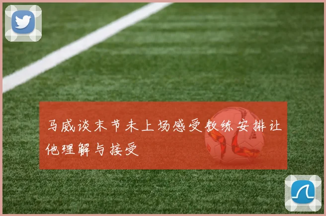 马威谈末节未上场感受教练安排让他理解与接受