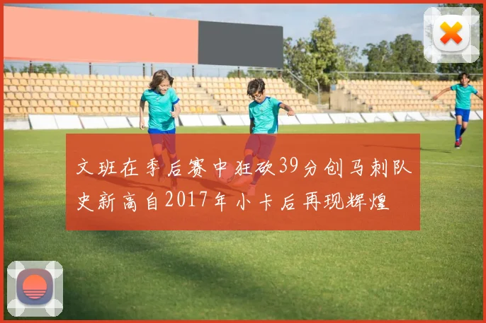 文班在季后赛中狂砍39分创马刺队史新高自2017年小卡后再现辉煌