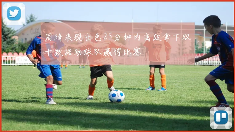 周琦表现出色25分钟内高效拿下双十数据助球队赢得比赛