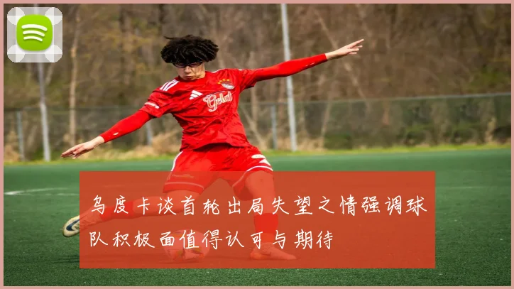 乌度卡谈首轮出局失望之情强调球队积极面值得认可与期待