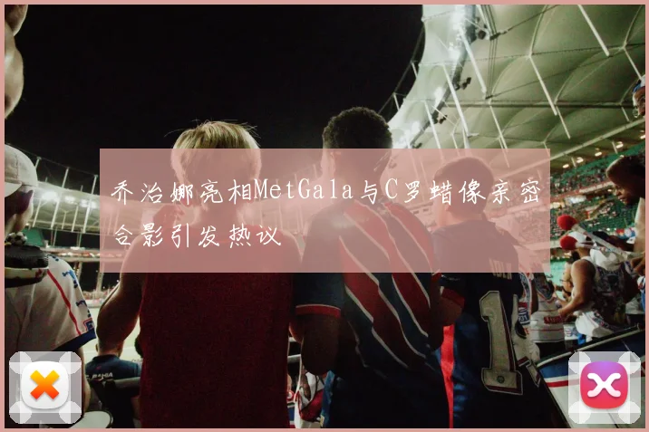 乔治娜亮相MetGala与C罗蜡像亲密合影引发热议