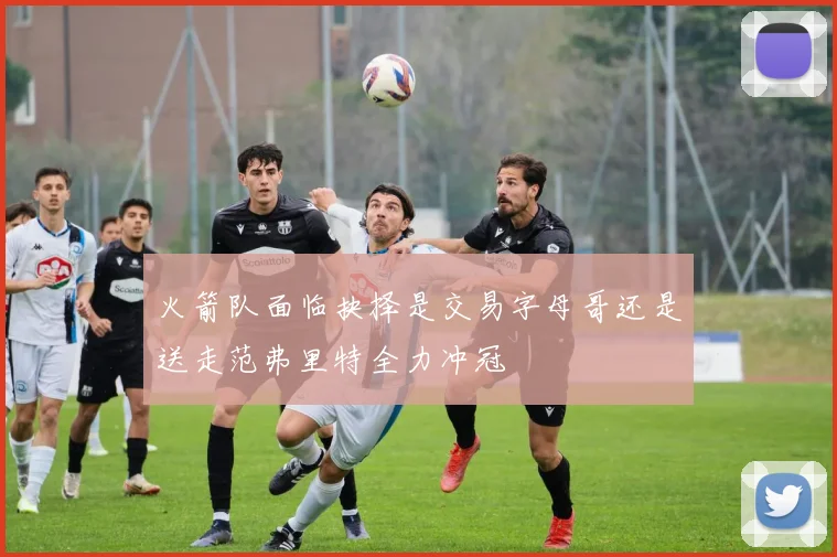 火箭队面临抉择是交易字母哥还是送走范弗里特全力冲冠