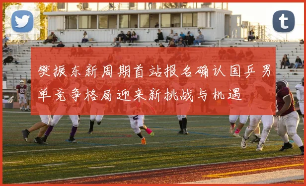 樊振东新周期首站报名确认国乒男单竞争格局迎来新挑战与机遇
