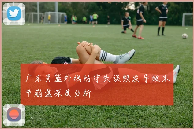 广东男篮外线防守失误频发导致末节崩盘深度分析